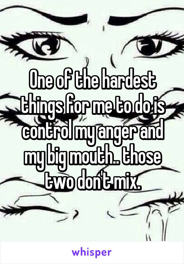 One of the hardest things for me to do is control my anger and my big mouth.. those two don't mix.