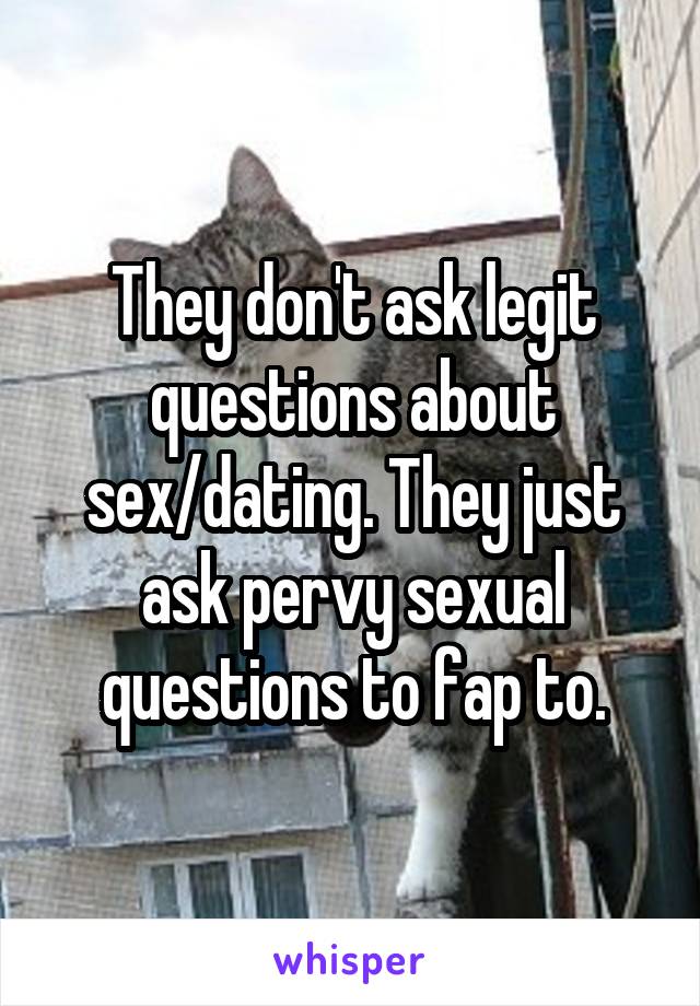 They don't ask legit questions about sex/dating. They just ask pervy sexual questions to fap to.