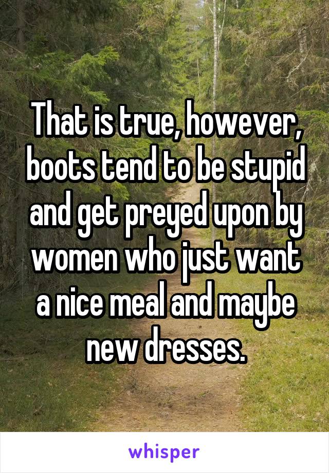 That is true, however, boots tend to be stupid and get preyed upon by women who just want a nice meal and maybe new dresses.