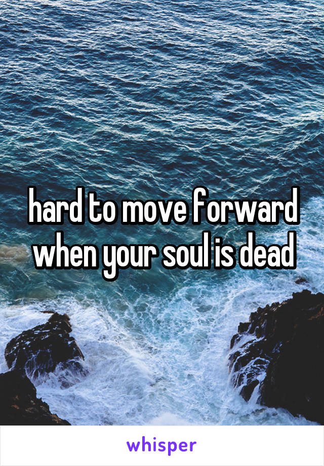 hard to move forward when your soul is dead