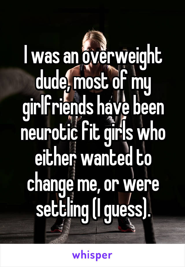 I was an overweight dude, most of my girlfriends have been neurotic fit girls who either wanted to change me, or were settling (I guess).