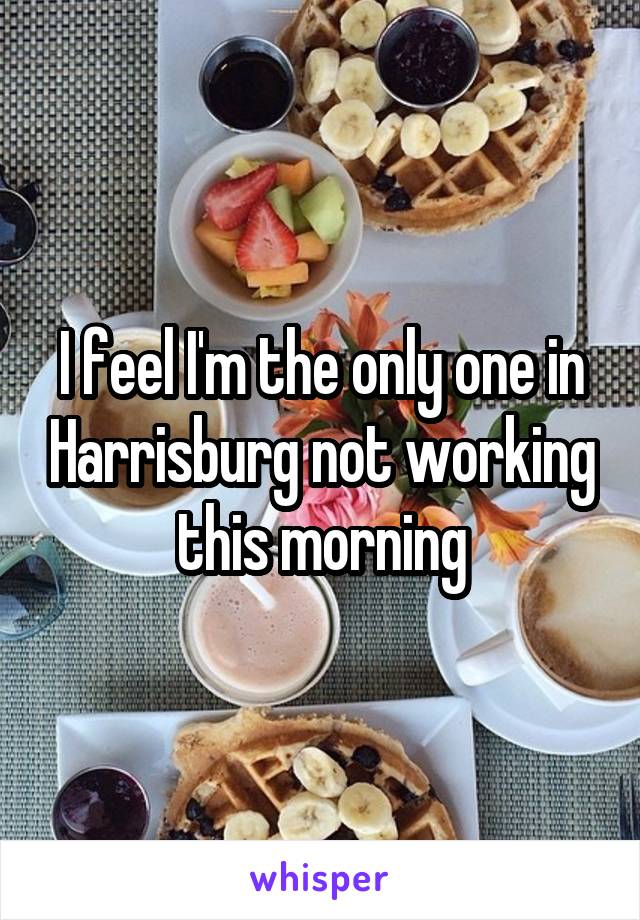 I feel I'm the only one in Harrisburg not working this morning