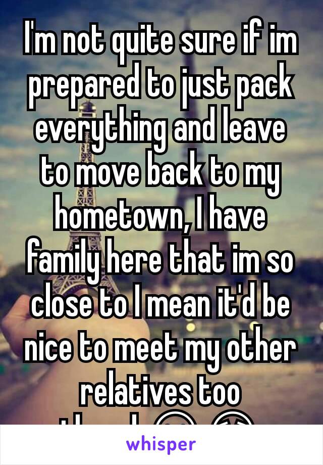 I'm not quite sure if im prepared to just pack everything and leave to move back to my hometown, I have family here that im so close to I mean it'd be nice to meet my other relatives too though😕😟