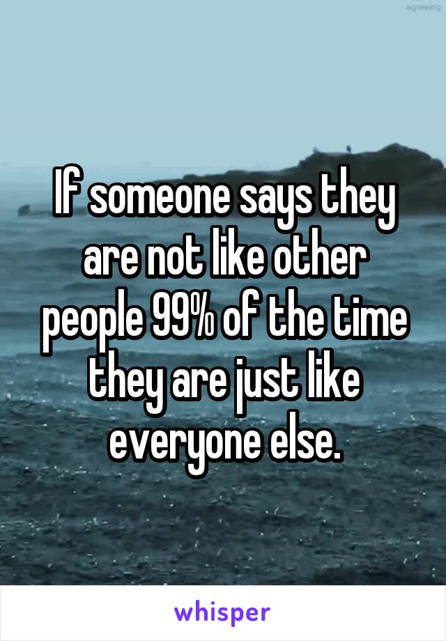 If someone says they are not like other people 99% of the time they are just like everyone else.