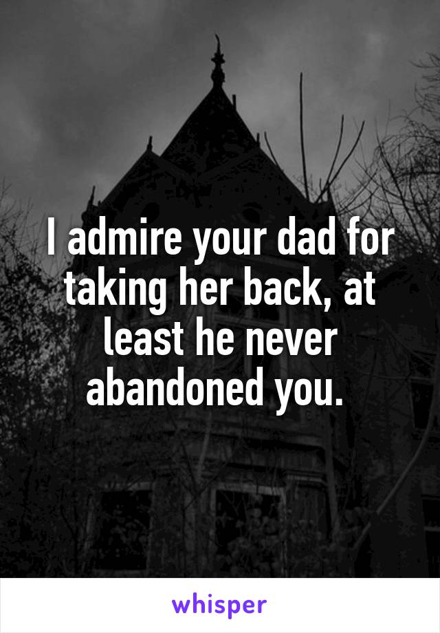 I admire your dad for taking her back, at least he never abandoned you. 