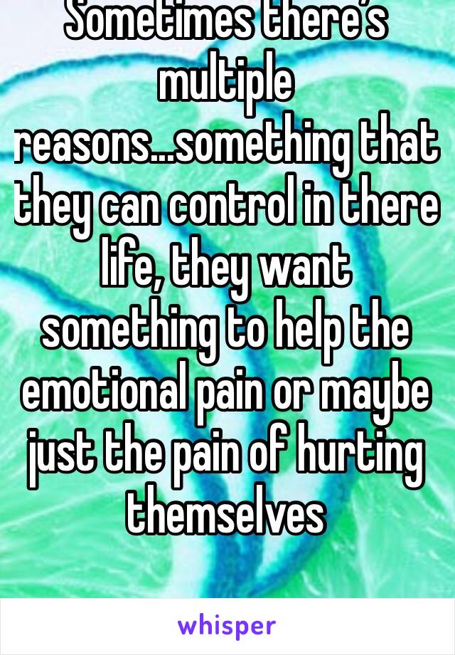 Sometimes there’s multiple reasons...something that they can control in there life, they want something to help the emotional pain or maybe just the pain of hurting themselves