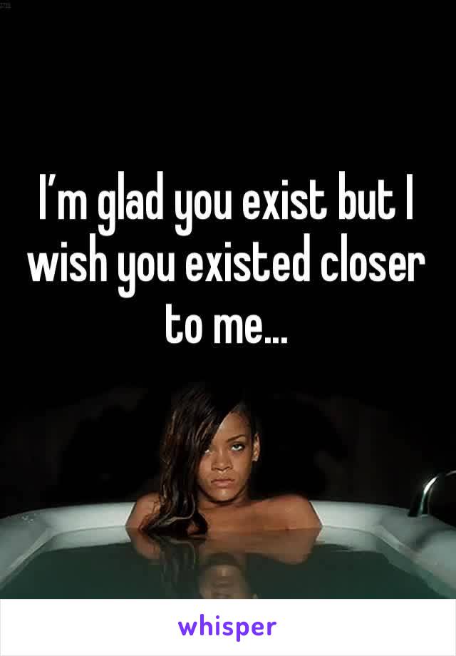 I’m glad you exist but I wish you existed closer to me...