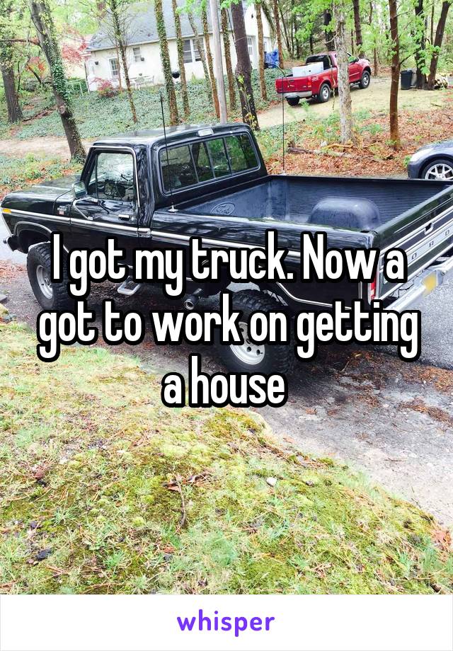 I got my truck. Now a got to work on getting a house 