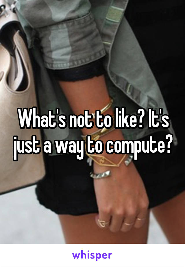 What's not to like? It's just a way to compute?