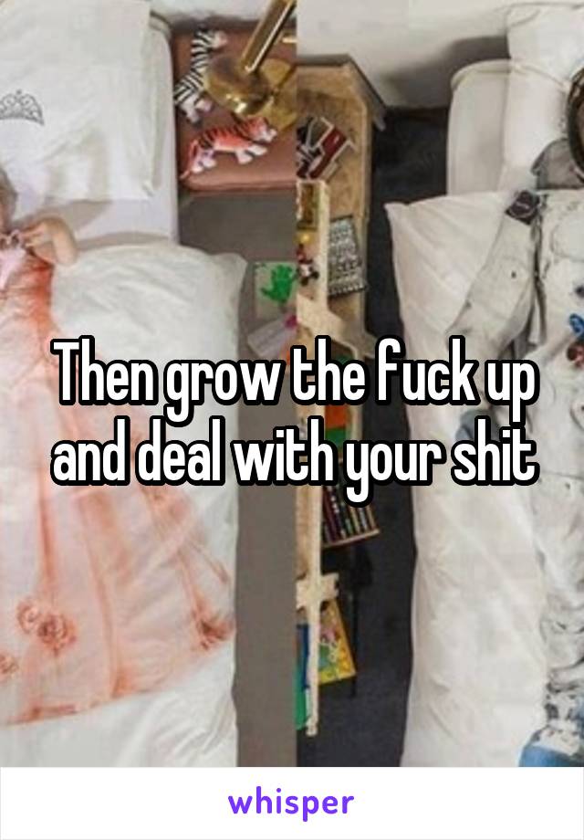 Then grow the fuck up and deal with your shit