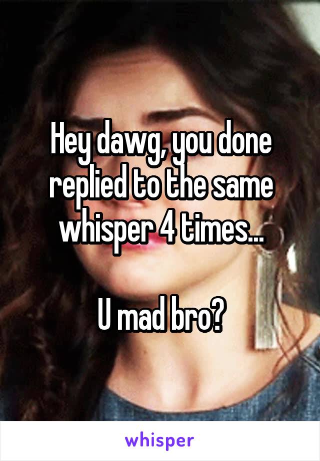 Hey dawg, you done replied to the same whisper 4 times...

U mad bro?