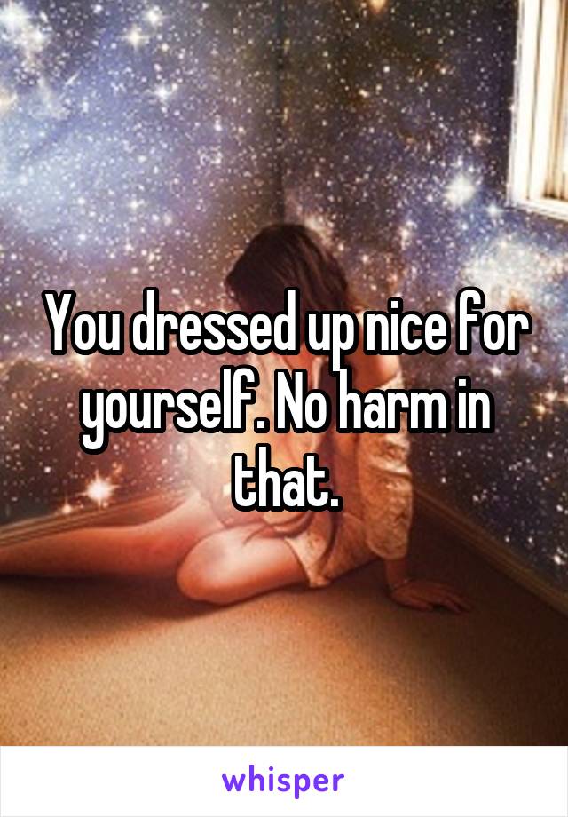 You dressed up nice for yourself. No harm in that.