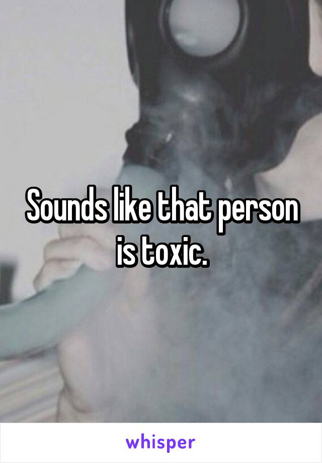 Sounds like that person is toxic.