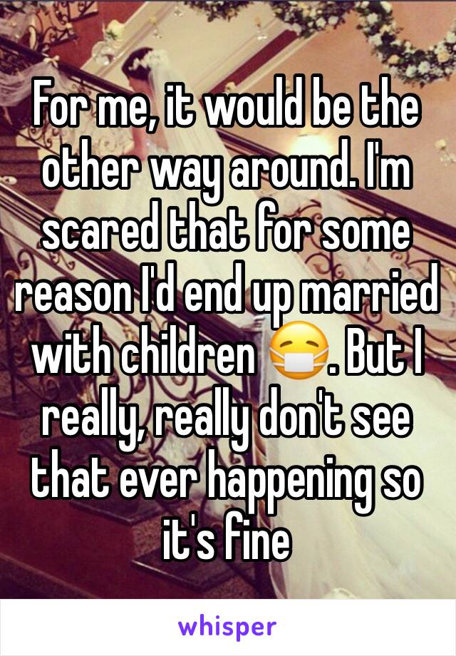 For me, it would be the other way around. I'm scared that for some reason I'd end up married with children 😷. But I really, really don't see that ever happening so it's fine