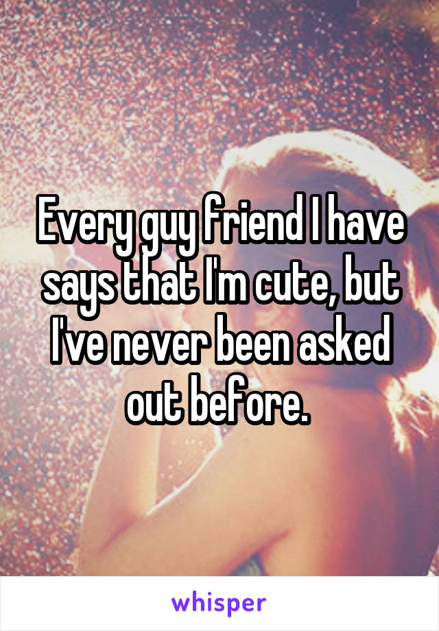 Every guy friend I have says that I'm cute, but I've never been asked out before. 