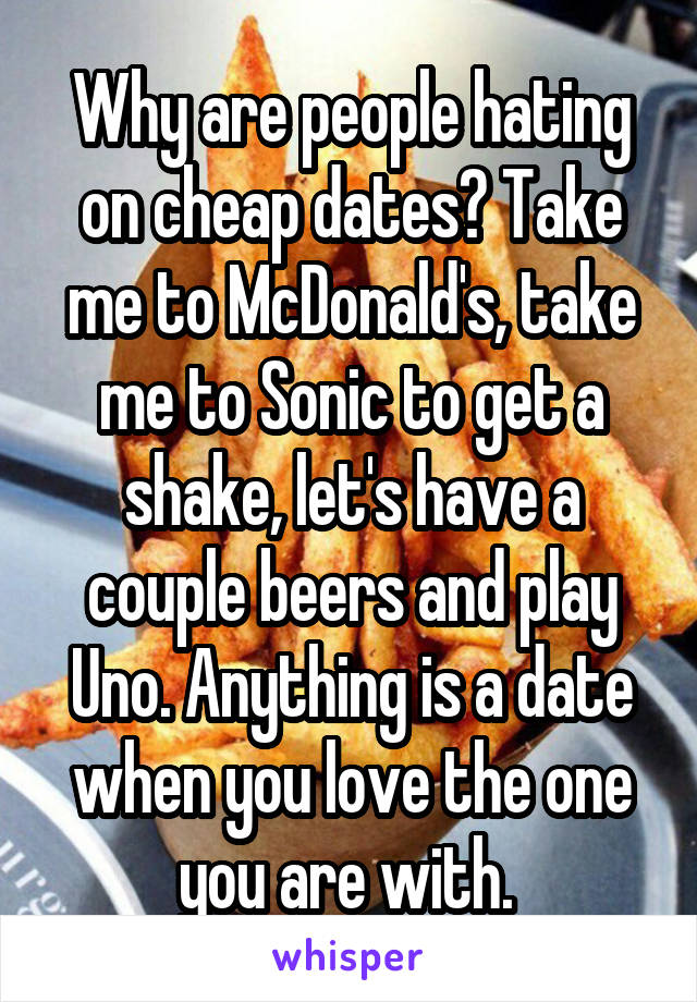 Why are people hating on cheap dates? Take me to McDonald's, take me to Sonic to get a shake, let's have a couple beers and play Uno. Anything is a date when you love the one you are with. 