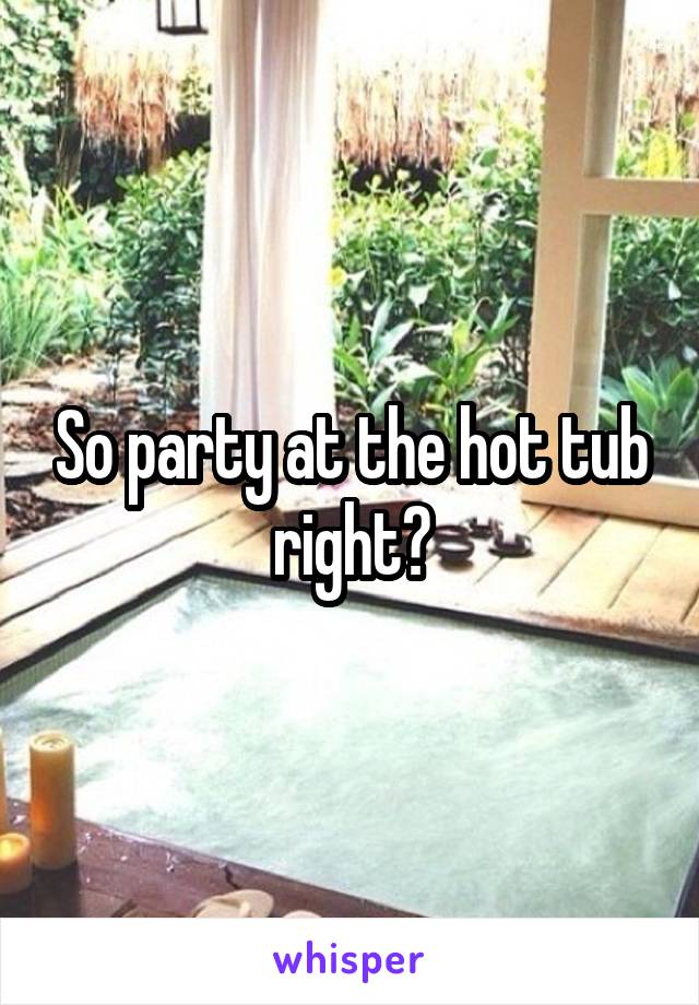 So party at the hot tub right?