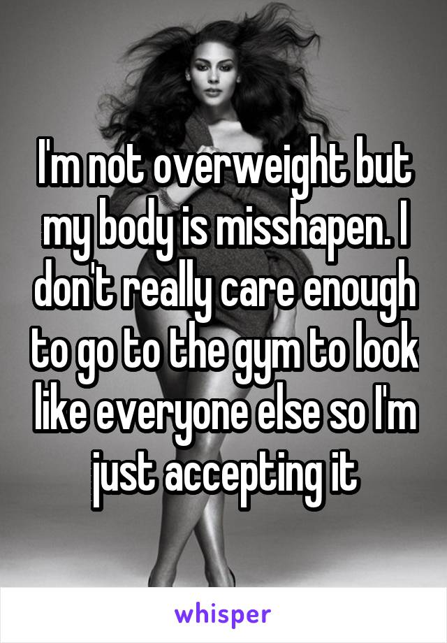 I'm not overweight but my body is misshapen. I don't really care enough to go to the gym to look like everyone else so I'm just accepting it