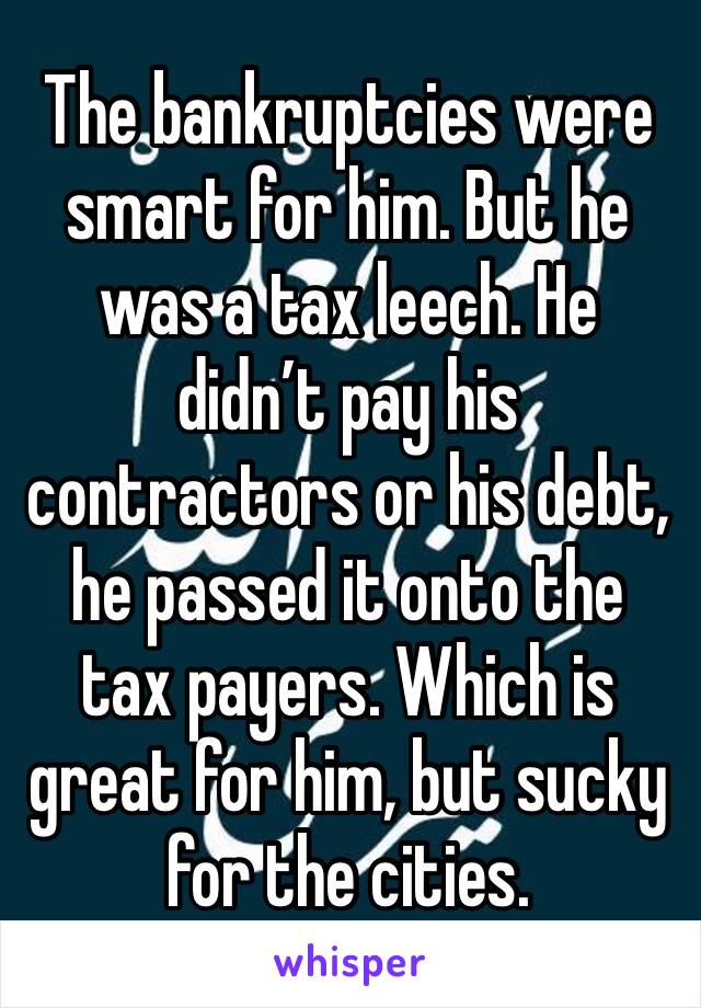 The bankruptcies were smart for him. But he was a tax leech. He didn’t pay his contractors or his debt, he passed it onto the tax payers. Which is great for him, but sucky for the cities.