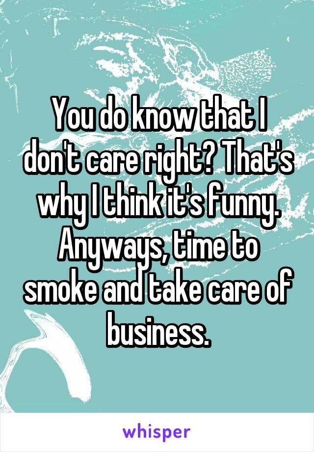 You do know that I don't care right? That's why I think it's funny. Anyways, time to smoke and take care of business.