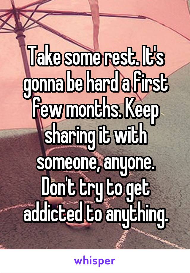 Take some rest. It's gonna be hard a first few months. Keep sharing it with someone, anyone.
Don't try to get addicted to anything.