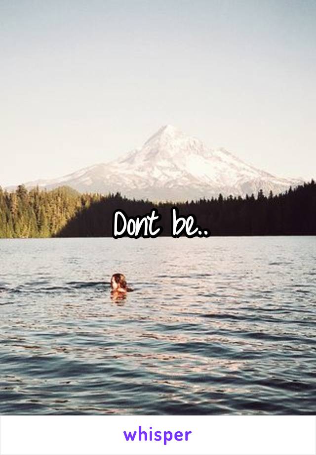 Dont be..