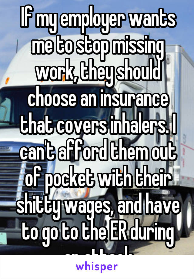 If my employer wants me to stop missing work, they should choose an insurance that covers inhalers. I can't afford them out of pocket with their shitty wages, and have to go to the ER during an attack