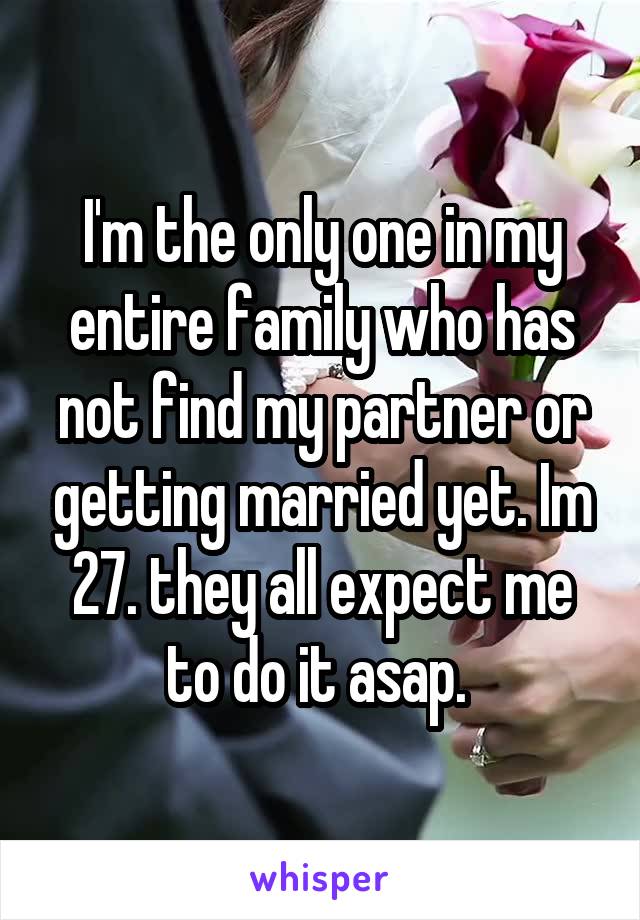 I'm the only one in my entire family who has not find my partner or getting married yet. Im 27. they all expect me to do it asap. 