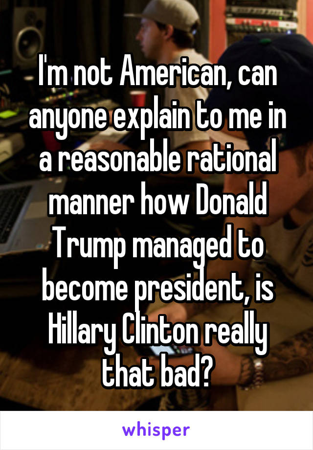 I'm not American, can anyone explain to me in a reasonable rational manner how Donald Trump managed to become president, is Hillary Clinton really that bad?