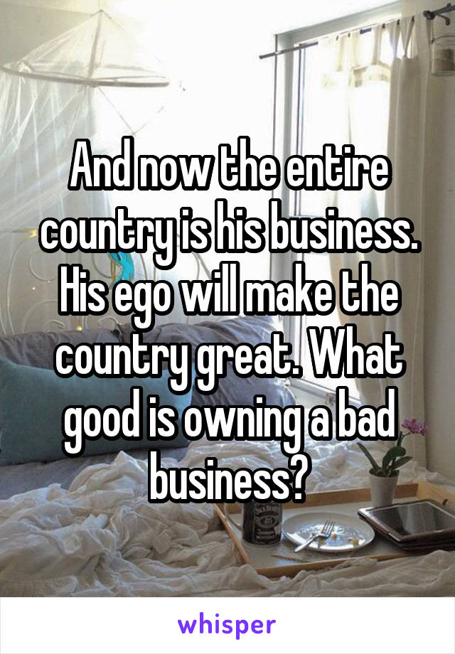 And now the entire country is his business. His ego will make the country great. What good is owning a bad business?