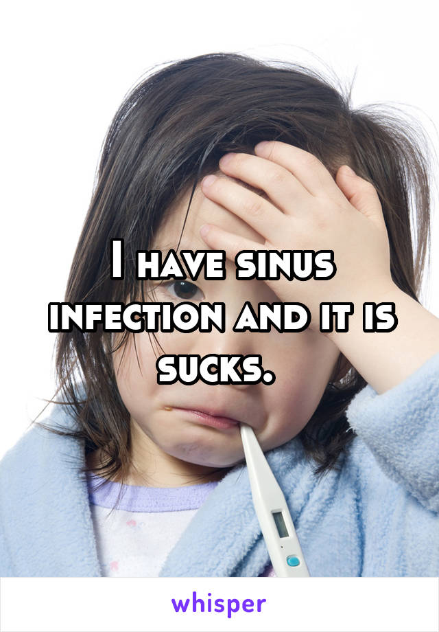 I have sinus infection and it is sucks. 