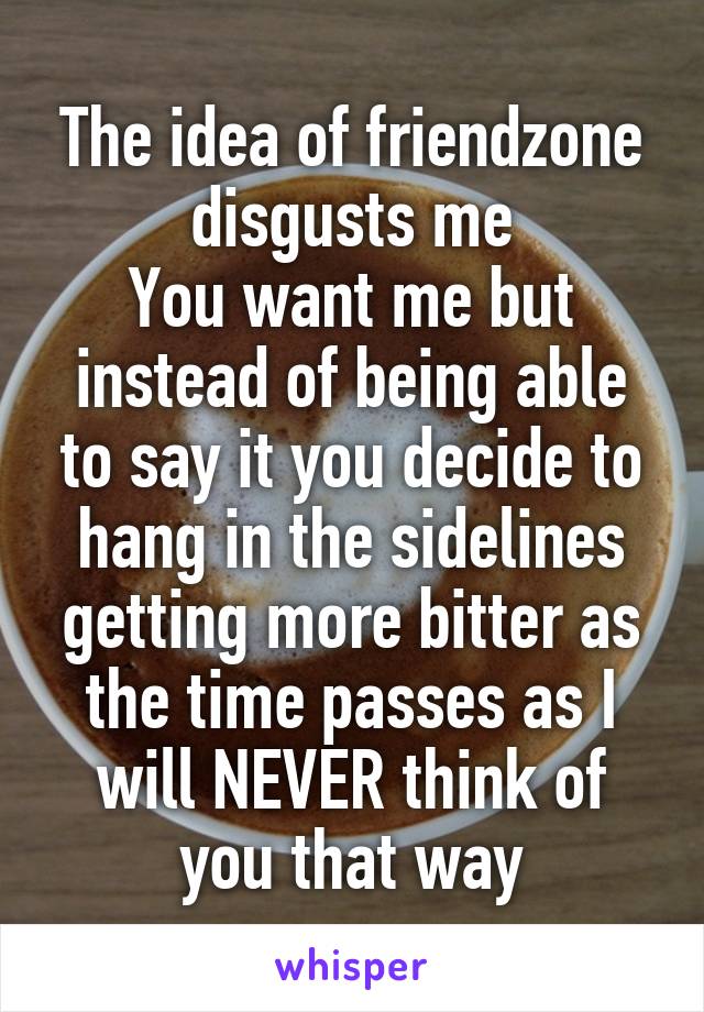 The idea of friendzone disgusts me
You want me but instead of being able to say it you decide to hang in the sidelines getting more bitter as the time passes as I will NEVER think of you that way