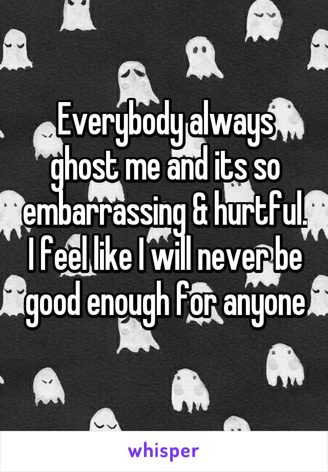 Everybody always ghost me and its so embarrassing & hurtful. I feel like I will never be good enough for anyone
