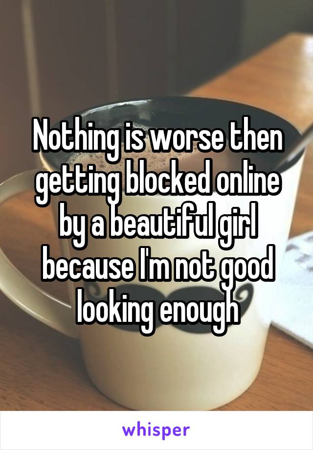 Nothing is worse then getting blocked online by a beautiful girl because I'm not good looking enough