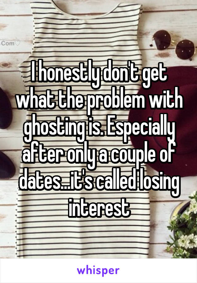 I honestly don't get what the problem with ghosting is. Especially after only a couple of dates...it's called losing interest