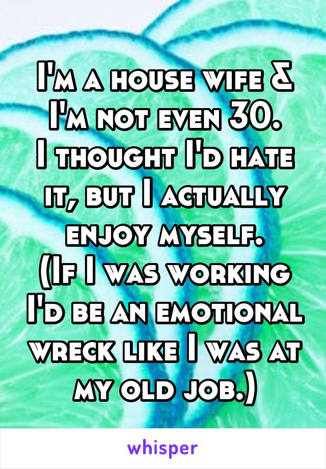 I'm a house wife & I'm not even 30.
I thought I'd hate it, but I actually enjoy myself.
(If I was working I'd be an emotional wreck like I was at my old job.)