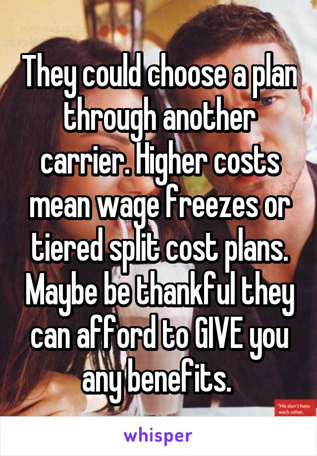 They could choose a plan through another carrier. Higher costs mean wage freezes or tiered split cost plans. Maybe be thankful they can afford to GIVE you any benefits. 