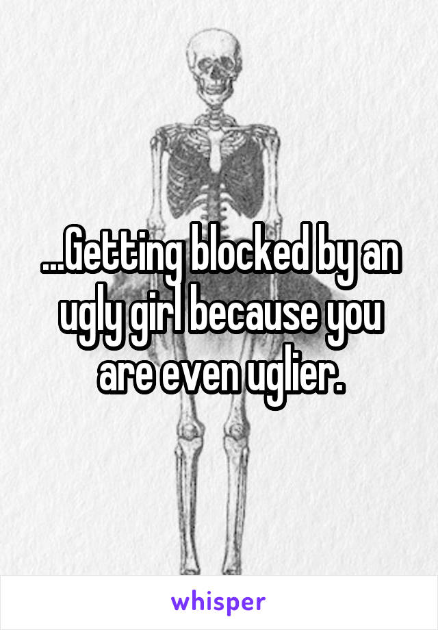 ...Getting blocked by an ugly girl because you are even uglier.