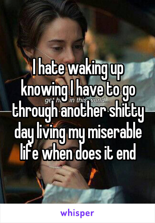 I hate waking up knowing I have to go through another shitty day living my miserable life when does it end