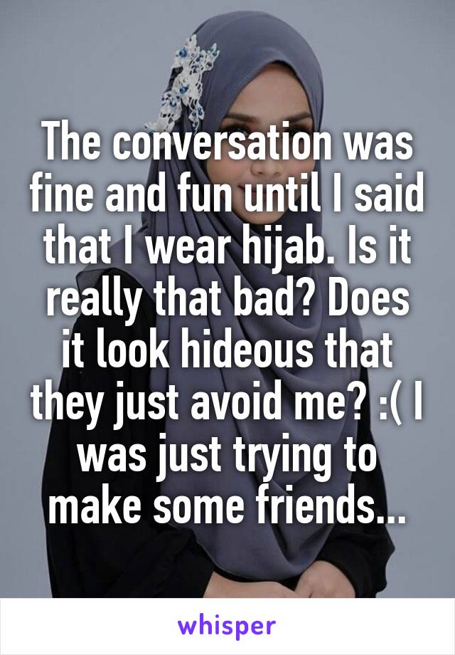 The conversation was fine and fun until I said that I wear hijab. Is it really that bad? Does it look hideous that they just avoid me? :( I was just trying to make some friends...