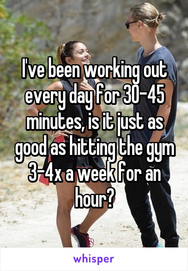 I've been working out every day for 30-45 minutes, is it just as good as hitting the gym 3-4x a week for an hour?