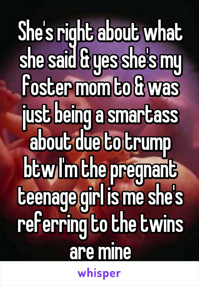 She's right about what she said & yes she's my foster mom to & was just being a smartass about due to trump btw I'm the pregnant teenage girl is me she's referring to the twins are mine