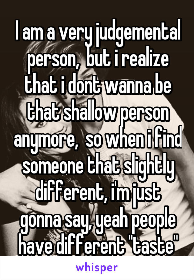 I am a very judgemental person,  but i realize that i dont wanna be that shallow person anymore,  so when i find someone that slightly different, i'm just gonna say, yeah people have different "taste"