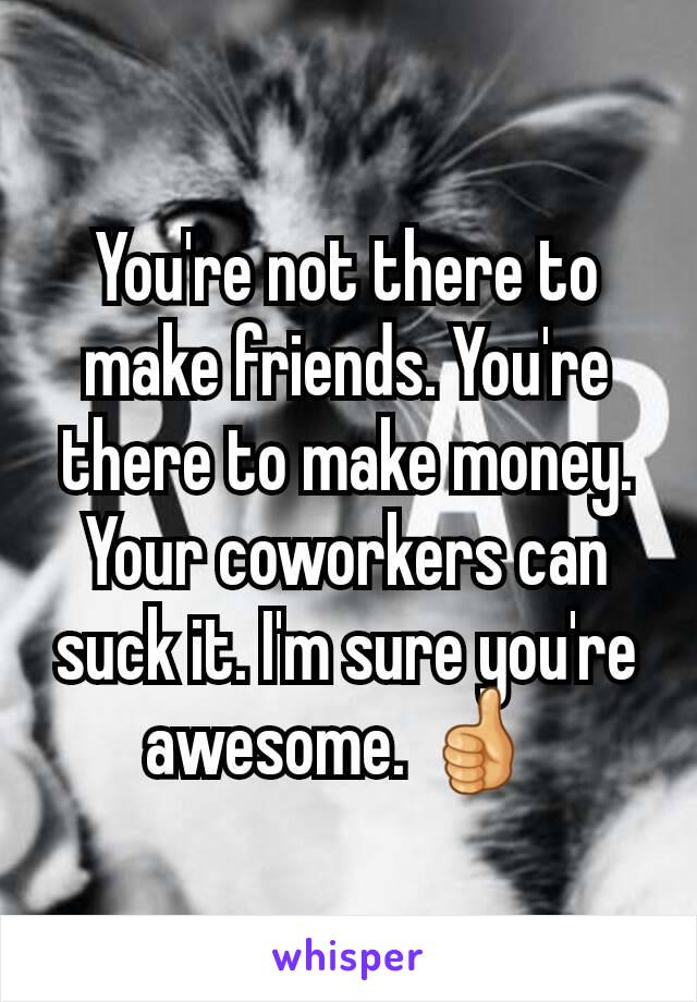 You're not there to make friends. You're there to make money. Your coworkers can suck it. I'm sure you're awesome. 👍 