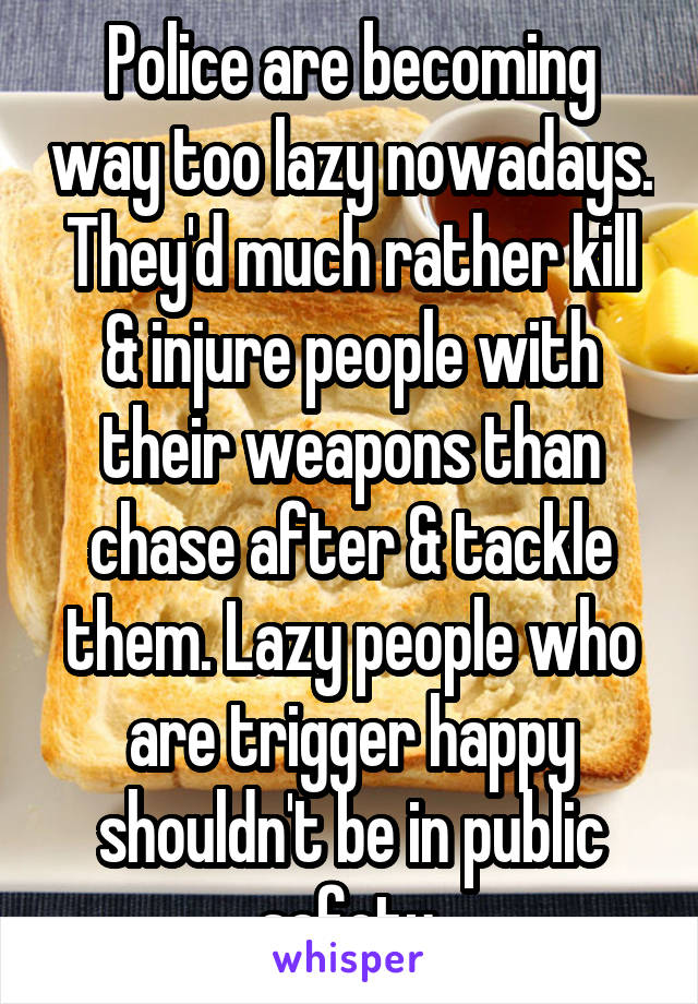 Police are becoming way too lazy nowadays. They'd much rather kill & injure people with their weapons than chase after & tackle them. Lazy people who are trigger happy shouldn't be in public safety.