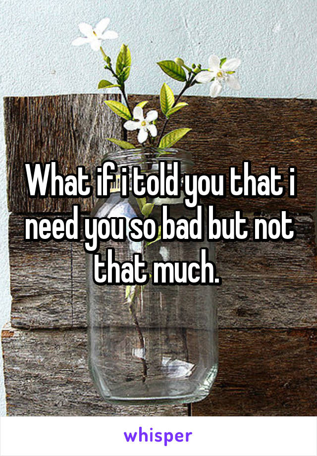 What if i told you that i need you so bad but not that much. 