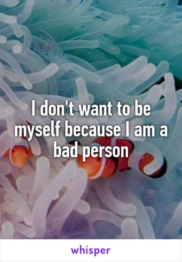 I don't want to be myself because I am a bad person