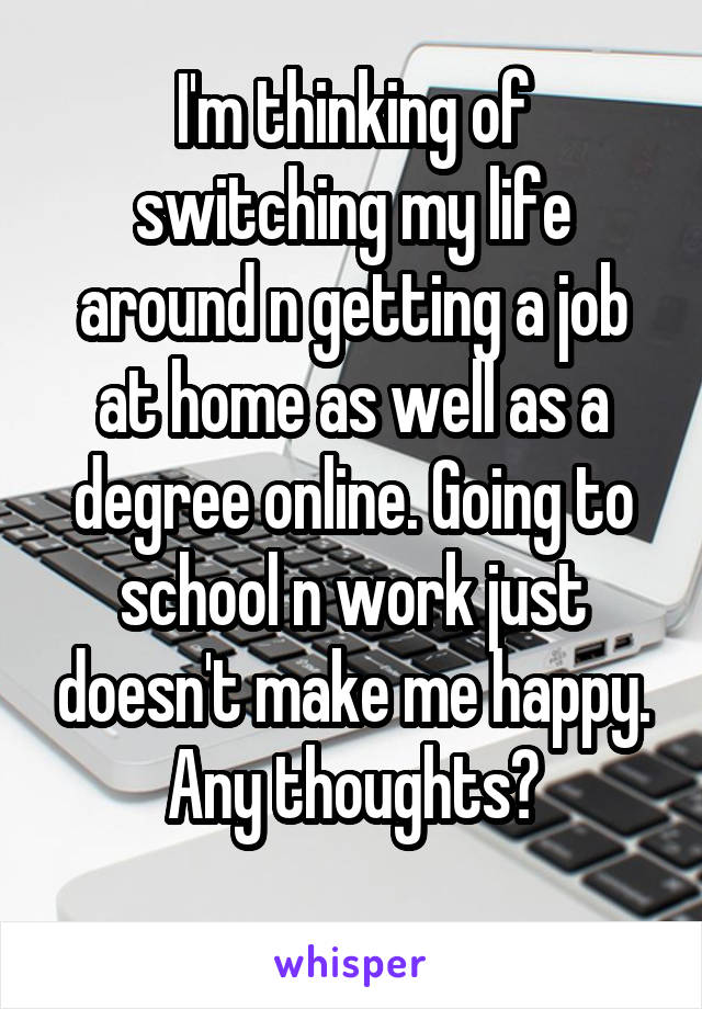 I'm thinking of switching my life around n getting a job at home as well as a degree online. Going to school n work just doesn't make me happy. Any thoughts?
