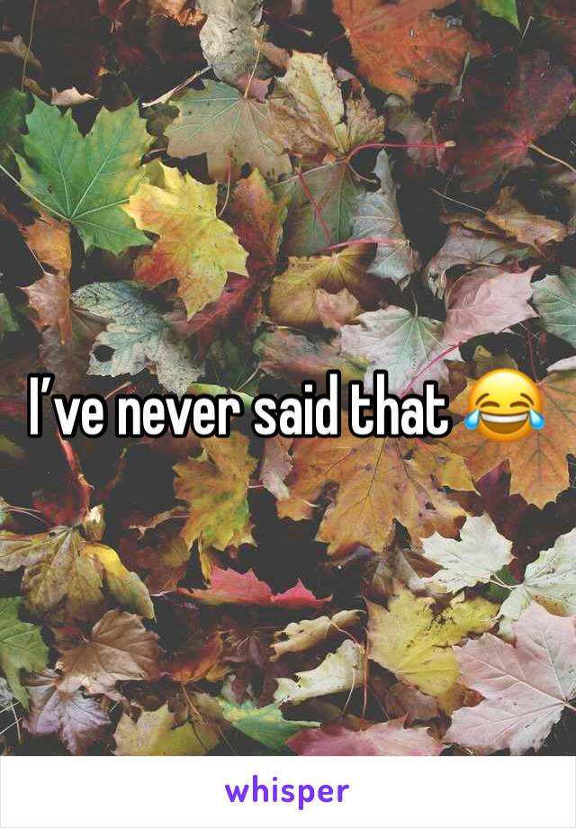 I’ve never said that 😂