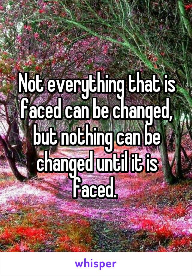 Not everything that is faced can be changed, but nothing can be changed until it is faced. 